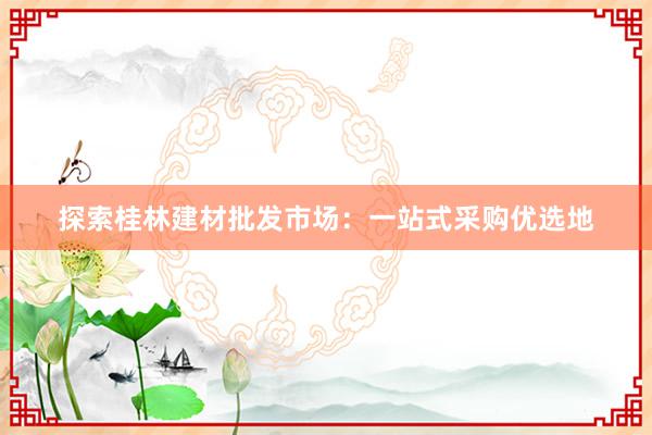 探索桂林建材批发市场：一站式采购优选地